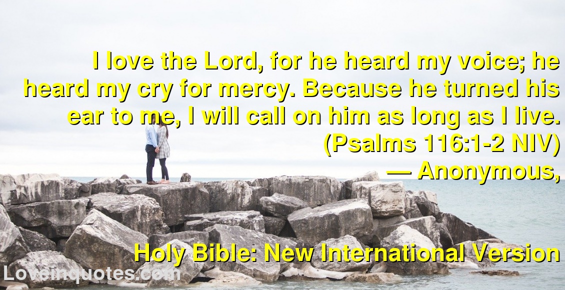 
I love the Lord, for he heard my voice; he heard my cry for mercy. Because he turned his ear to me, I will call on him as long as I live. (Psalms 116:1-2 NIV)
― Anonymous,
Holy Bible: New International Version
