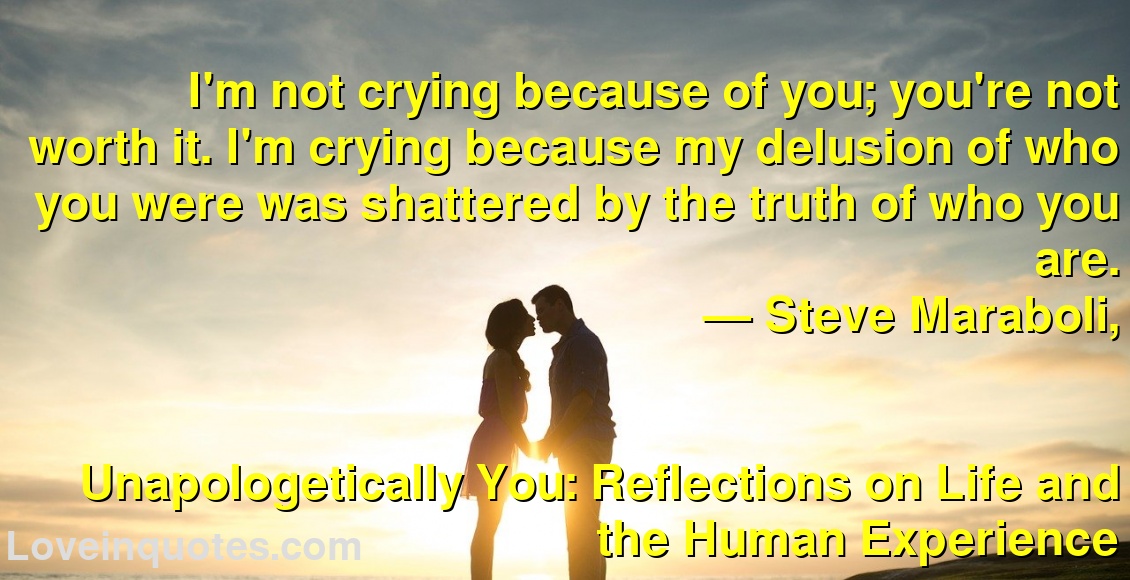 
I'm not crying because of you; you're not worth it. I'm crying because my delusion of who you were was shattered by the truth of who you are.
― Steve Maraboli,
Unapologetically You: Reflections on Life and the Human Experience