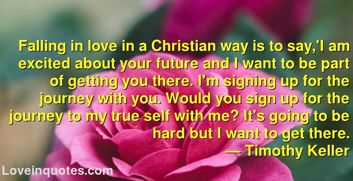
Falling in love in a Christian way is to say,'I am excited about your future and I want to be part of getting you there. I'm signing up for the journey with you. Would you sign up for the journey to my true self with me? It's going to be hard but I want to get there.
― Timothy Keller
