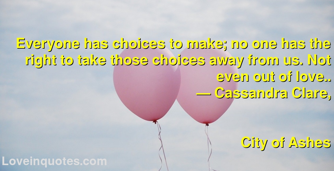 
Everyone has choices to make; no one has the right to take those choices away from us. Not even out of love..
― Cassandra Clare,
City of Ashes