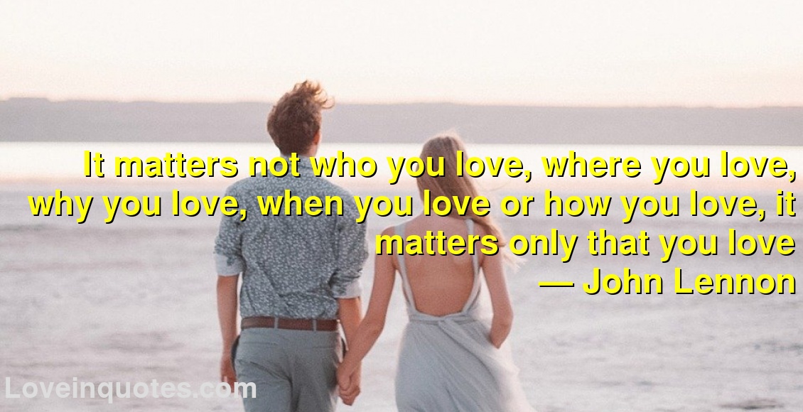 
It matters not who you love, where you love, why you love, when you love or how you love, it matters only that you love
― John Lennon