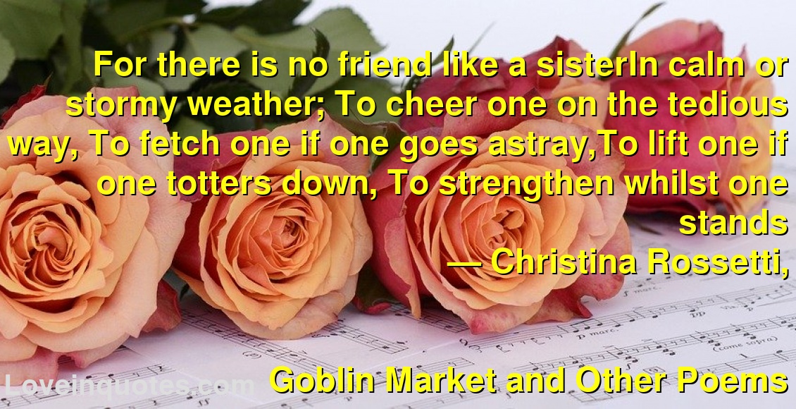 
For there is no friend like a sisterIn calm or stormy weather; To cheer one on the tedious way, To fetch one if one goes astray,To lift one if one totters down, To strengthen whilst one stands
― Christina Rossetti,
Goblin Market and Other Poems