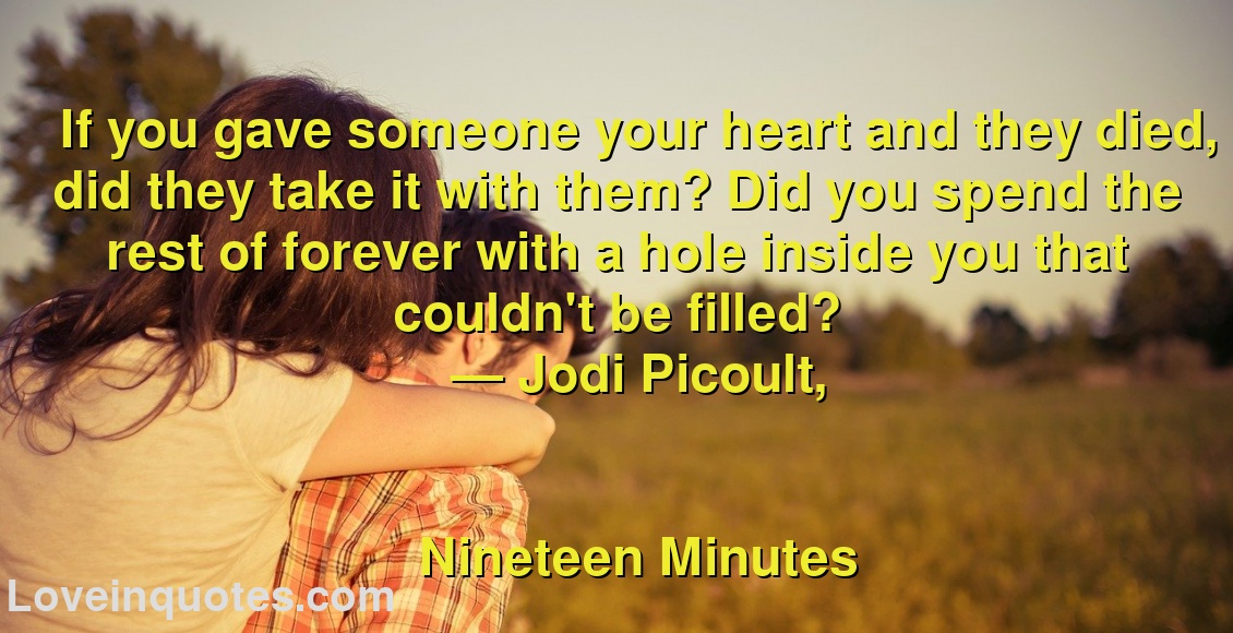 
If you gave someone your heart and they died, did they take it with them? Did you spend the rest of forever with a hole inside you that couldn't be filled?
― Jodi Picoult,
Nineteen Minutes