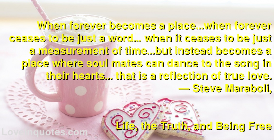 
When forever becomes a place...when forever ceases to be just a word… when it ceases to be just a measurement of time…but instead becomes a place where soul mates can dance to the song in their hearts... that is a reflection of true love.
― Steve Maraboli,
Life, the Truth, and Being Free