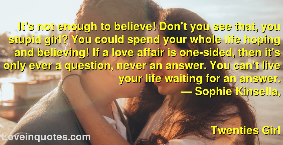 
It's not enough to believe! Don't you see that, you stupid girl? You could spend your whole life hoping and believing! If a love affair is one-sided, then it's only ever a question, never an answer. You can't live your life waiting for an answer.
― Sophie Kinsella,
Twenties Girl
