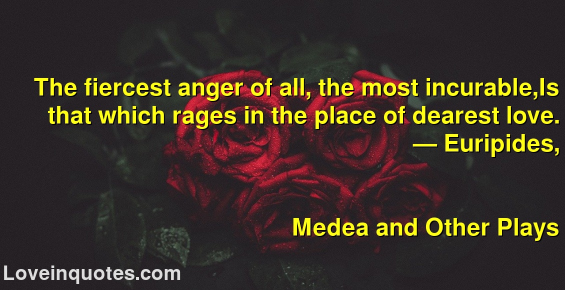 
The fiercest anger of all, the most incurable,Is that which rages in the place of dearest love.
― Euripides,
Medea and Other Plays