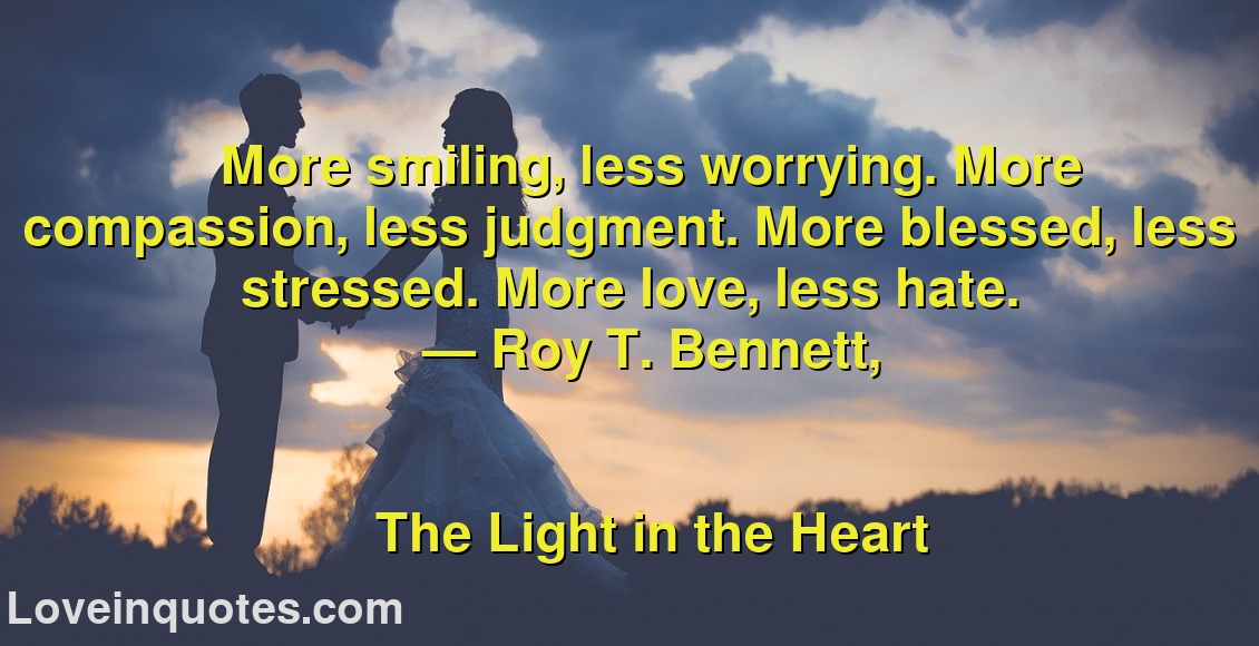 
More smiling, less worrying. More compassion, less judgment. More blessed, less stressed. More love, less hate.
― Roy T. Bennett,
The Light in the Heart