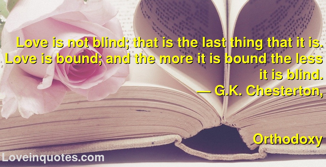
Love is not blind; that is the last thing that it is. Love is bound; and the more it is bound the less it is blind.
― G.K. Chesterton,
Orthodoxy