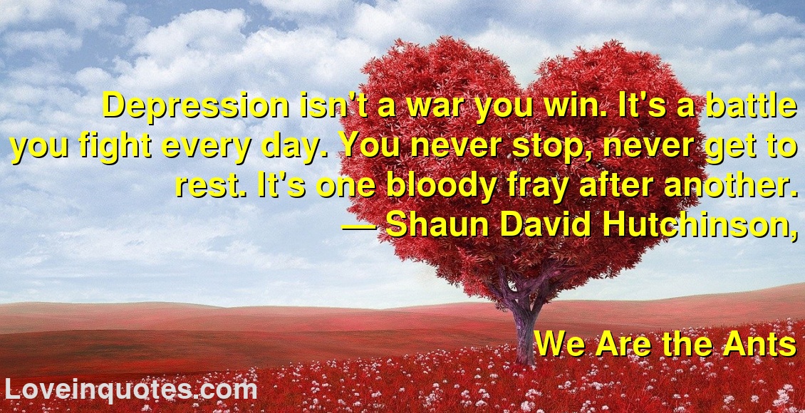 
Depression isn't a war you win. It's a battle you fight every day. You never stop, never get to rest. It's one bloody fray after another.
― Shaun David Hutchinson,
We Are the Ants