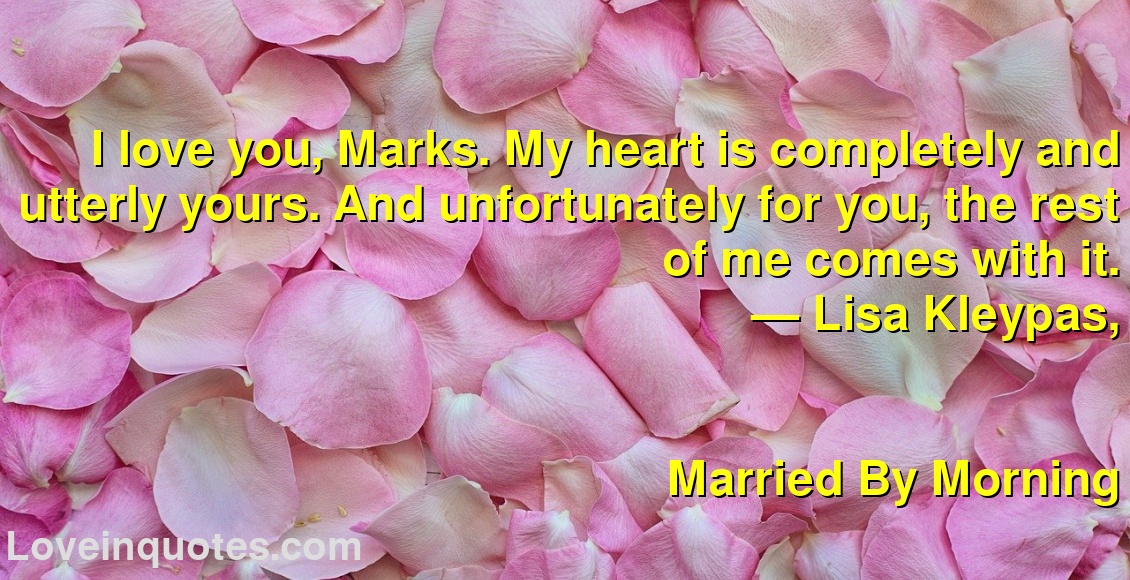 
I love you, Marks. My heart is completely and utterly yours. And unfortunately for you, the rest of me comes with it.
― Lisa Kleypas,
Married By Morning