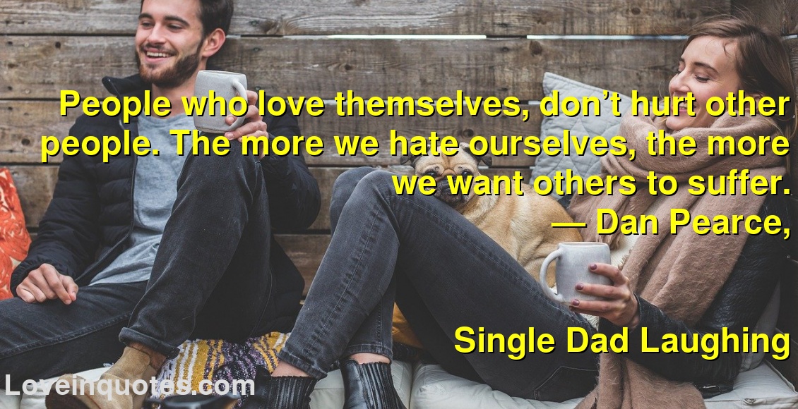 
People who love themselves, don’t hurt other people. The more we hate ourselves, the more we want others to suffer.
― Dan Pearce,
Single Dad Laughing