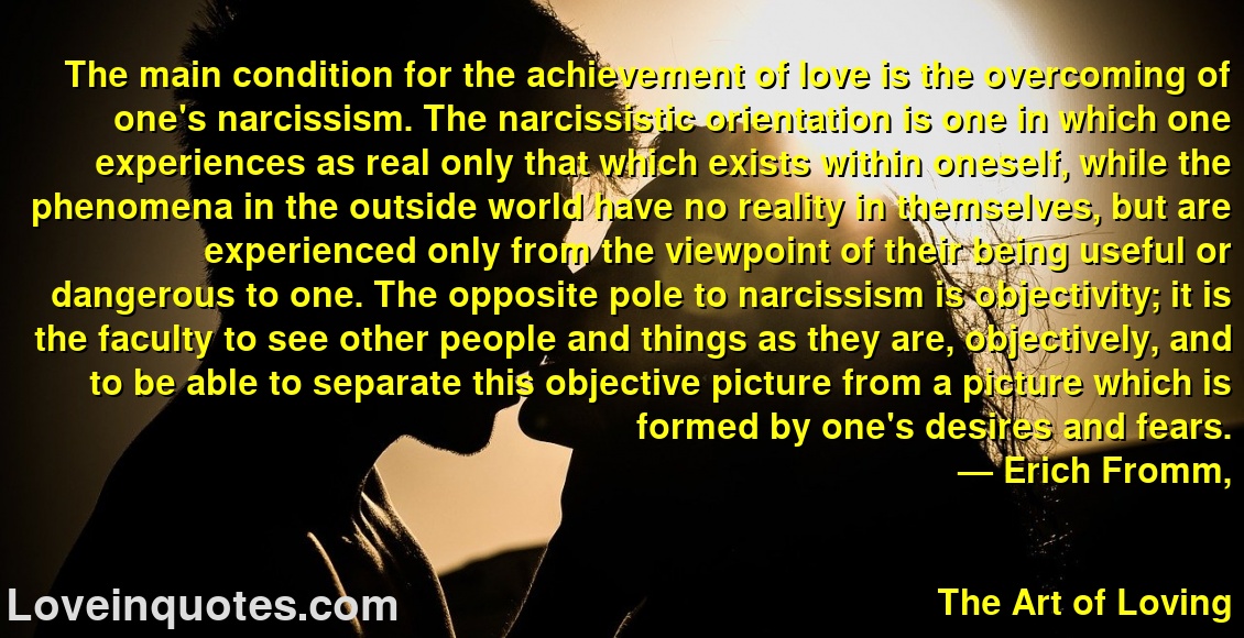 
The main condition for the achievement of love is the overcoming of one's narcissism. The narcissistic orientation is one in which one experiences as real only that which exists within oneself, while the phenomena in the outside world have no reality in themselves, but are experienced only from the viewpoint of their being useful or dangerous to one. The opposite pole to narcissism is objectivity; it is the faculty to see other people and things as they are, objectively, and to be able to separate this objective picture from a picture which is formed by one's desires and fears.
― Erich Fromm,
The Art of Loving