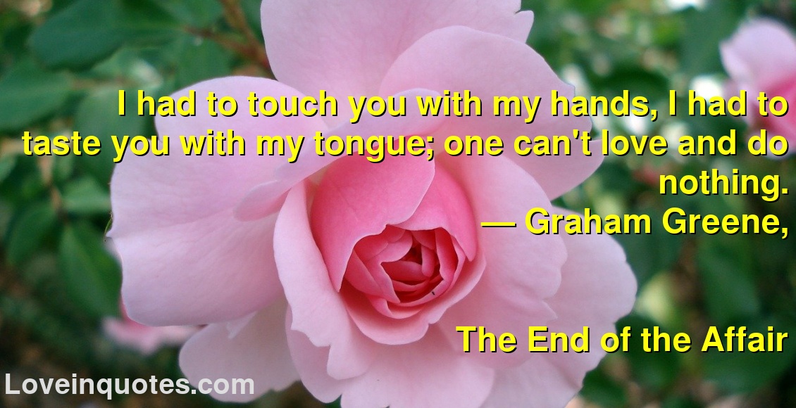 
I had to touch you with my hands, I had to taste you with my tongue; one can't love and do nothing.
― Graham Greene,
The End of the Affair