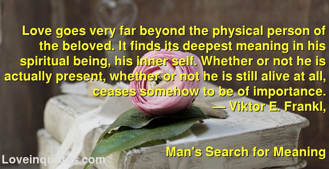 
Love goes very far beyond the physical person of the beloved. It finds its deepest meaning in his spiritual being, his inner self. Whether or not he is actually present, whether or not he is still alive at all, ceases somehow to be of importance.
― Viktor E. Frankl,
Man's Search for Meaning