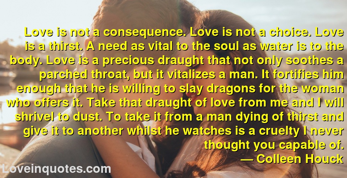 
Love is not a consequence. Love is not a choice. Love is a thirst. A need as vital to the soul as water is to the body. Love is a precious draught that not only soothes a parched throat, but it vitalizes a man. It fortifies him enough that he is willing to slay dragons for the woman who offers it. Take that draught of love from me and I will shrivel to dust. To take it from a man dying of thirst and give it to another whilst he watches is a cruelty I never thought you capable of.
― Colleen Houck