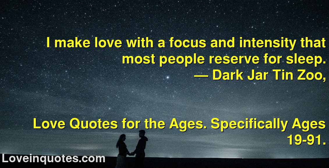 
I make love with a focus and intensity that most people reserve for sleep.
― Dark Jar Tin Zoo,
Love Quotes for the Ages. Specifically Ages 19-91.