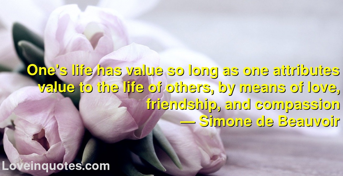 
One's life has value so long as one attributes value to the life of others, by means of love, friendship, and compassion
― Simone de Beauvoir
