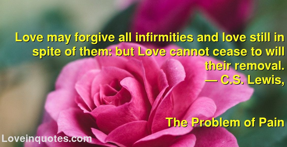 
Love may forgive all infirmities and love still in spite of them: but Love cannot cease to will their removal.
― C.S. Lewis,
The Problem of Pain
