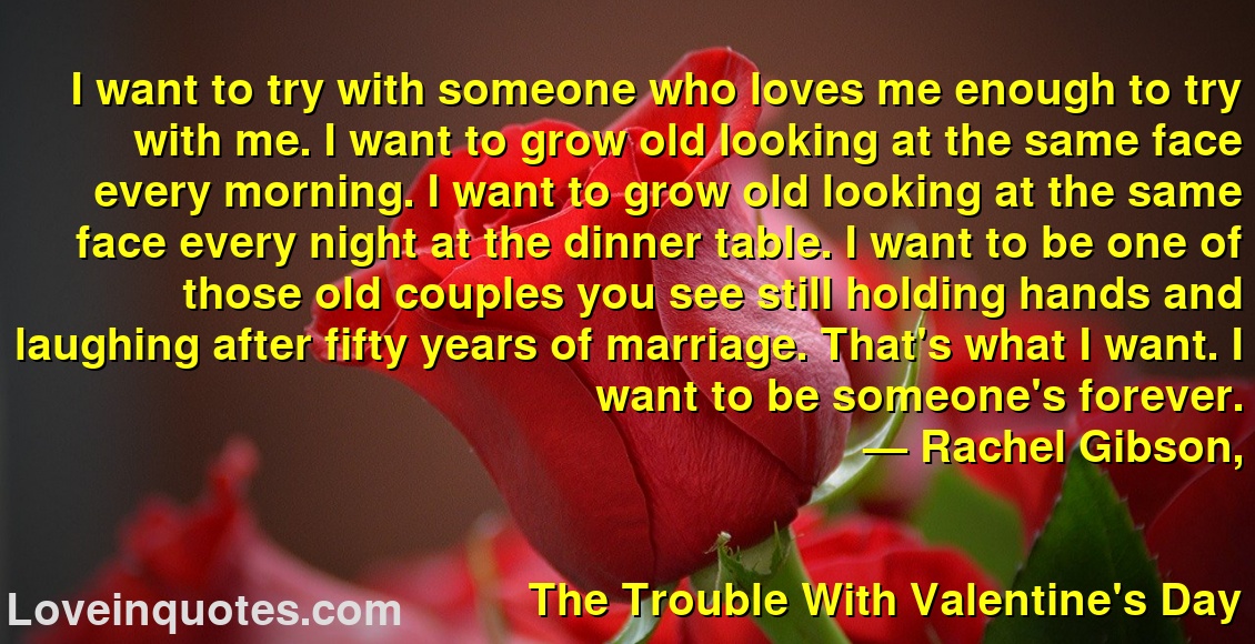 
I want to try with someone who loves me enough to try with me. I want to grow old looking at the same face every morning. I want to grow old looking at the same face every night at the dinner table. I want to be one of those old couples you see still holding hands and laughing after fifty years of marriage. That's what I want. I want to be someone's forever.
― Rachel Gibson,
The Trouble With Valentine's Day
