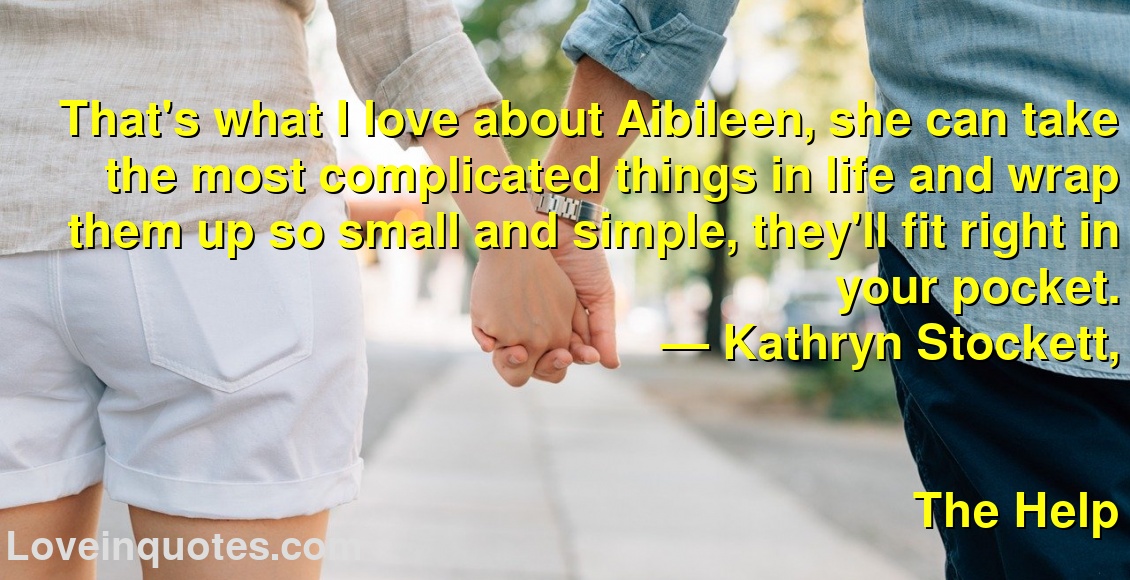 
That's what I love about Aibileen, she can take the most complicated things in life and wrap them up so small and simple, they'll fit right in your pocket.
― Kathryn Stockett,
The Help