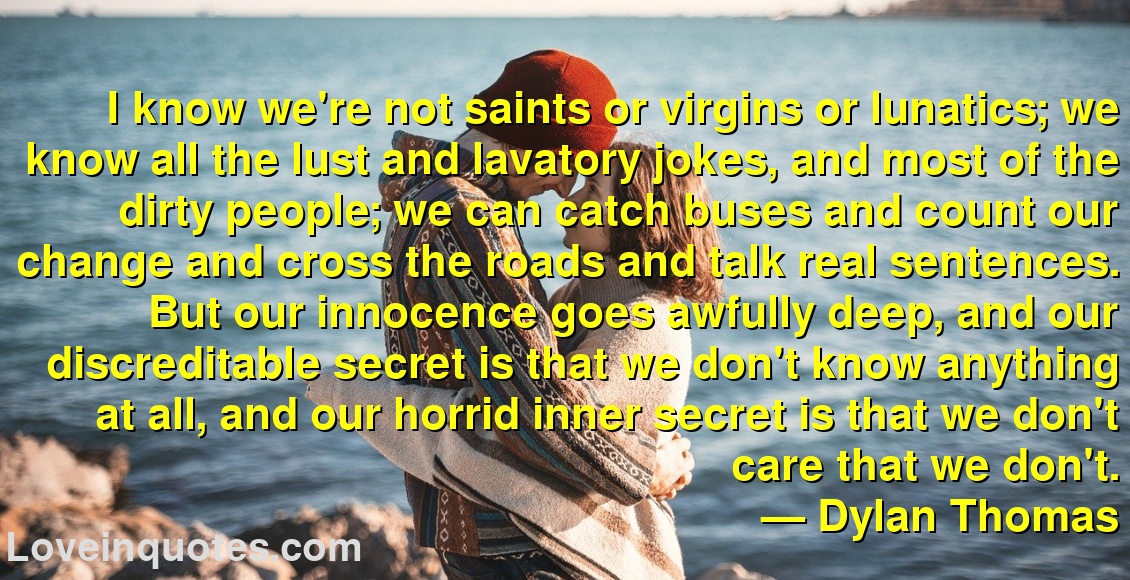 
I know we're not saints or virgins or lunatics; we know all the lust and lavatory jokes, and most of the dirty people; we can catch buses and count our change and cross the roads and talk real sentences. But our innocence goes awfully deep, and our discreditable secret is that we don't know anything at all, and our horrid inner secret is that we don't care that we don't.
― Dylan Thomas