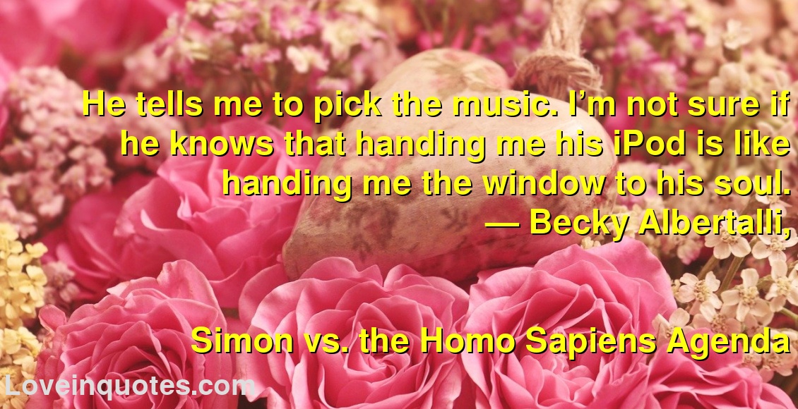 
He tells me to pick the music. I’m not sure if he knows that handing me his iPod is like handing me the window to his soul.
― Becky Albertalli,
Simon vs. the Homo Sapiens Agenda