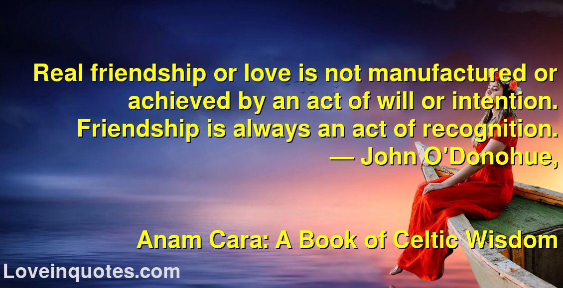 
Real friendship or love is not manufactured or achieved by an act of will or intention. Friendship is always an act of recognition.
― John O'Donohue,
Anam Cara: A Book of Celtic Wisdom