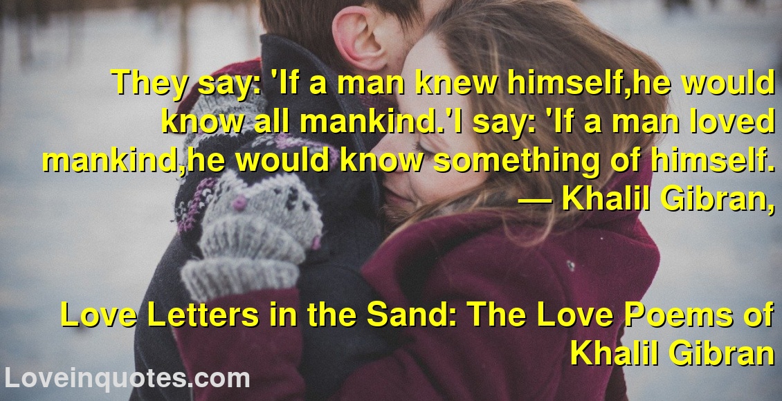 
They say: 'If a man knew himself,he would know all mankind.'I say: 'If a man loved mankind,he would know something of himself.
― Khalil Gibran,
Love Letters in the Sand: The Love Poems of Khalil Gibran