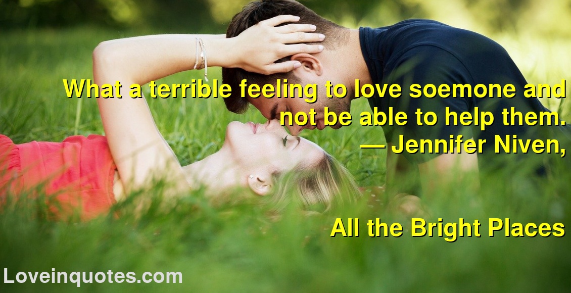 
What a terrible feeling to love soemone and not be able to help them.
― Jennifer Niven,
All the Bright Places