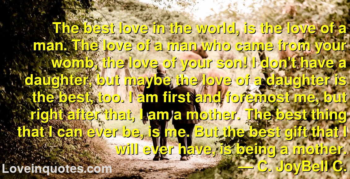 
The best love in the world, is the love of a man. The love of a man who came from your womb, the love of your son! I don't have a daughter, but maybe the love of a daughter is the best, too. I am first and foremost me, but right after that, I am a mother. The best thing that I can ever be, is me. But the best gift that I will ever have, is being a mother.
― C. JoyBell C.