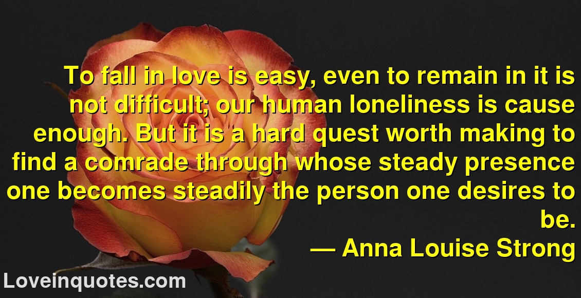 
To fall in love is easy, even to remain in it is not difficult; our human loneliness is cause enough. But it is a hard quest worth making to find a comrade through whose steady presence one becomes steadily the person one desires to be.
― Anna Louise Strong