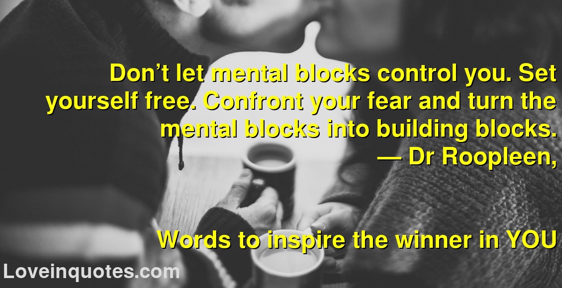 
Don’t let mental blocks control you. Set yourself free. Confront your fear and turn the mental blocks into building blocks.
― Dr Roopleen,
Words to inspire the winner in YOU