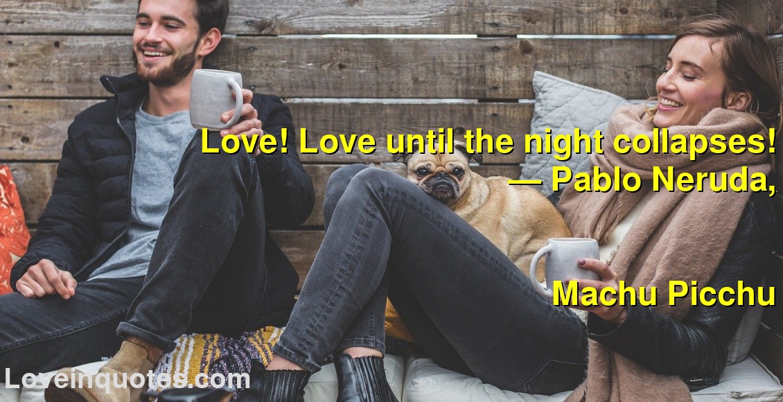 
Love! Love until the night collapses!
― Pablo Neruda,
Machu Picchu