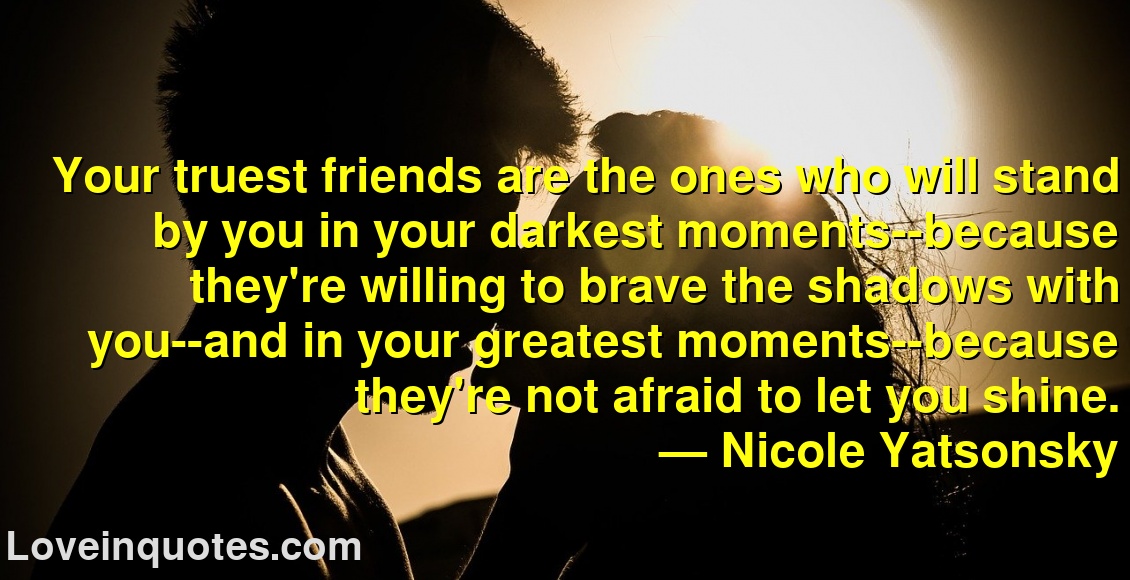 
Your truest friends are the ones who will stand by you in your darkest moments--because they're willing to brave the shadows with you--and in your greatest moments--because they're not afraid to let you shine.
― Nicole Yatsonsky