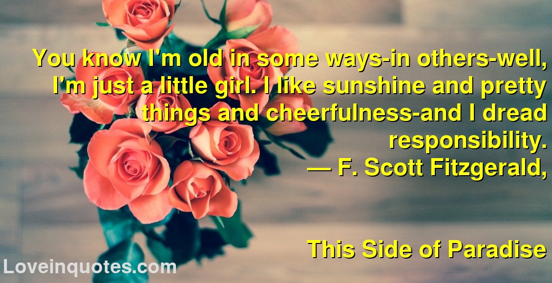 
You know I'm old in some ways-in others-well, I'm just a little girl. I like sunshine and pretty things and cheerfulness-and I dread responsibility.
― F. Scott Fitzgerald,
This Side of Paradise