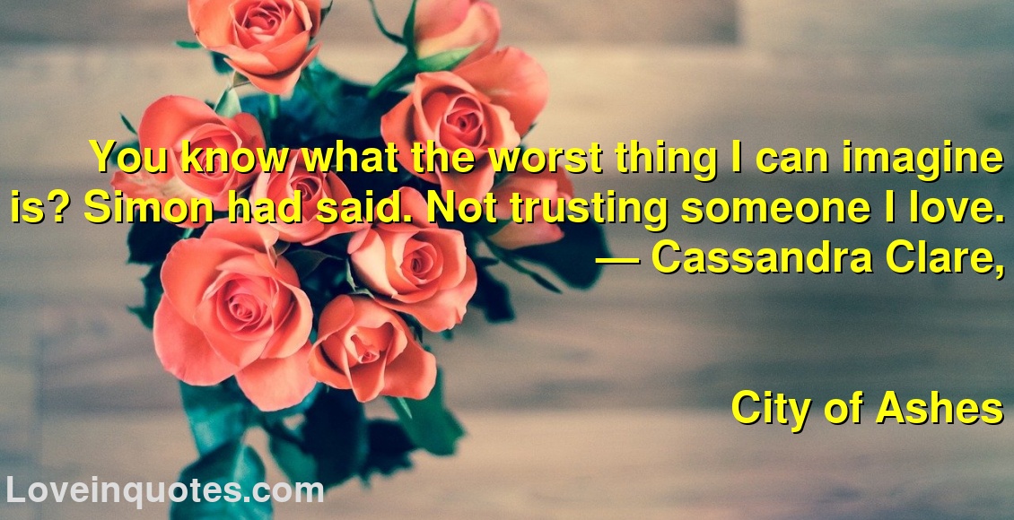 
You know what the worst thing I can imagine is? Simon had said. Not trusting someone I love.
― Cassandra Clare,
City of Ashes