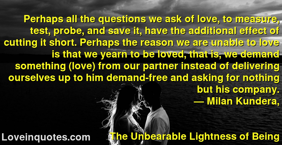 
Perhaps all the questions we ask of love, to measure, test, probe, and save it, have the additional effect of cutting it short. Perhaps the reason we are unable to love is that we yearn to be loved, that is, we demand something (love) from our partner instead of delivering ourselves up to him demand-free and asking for nothing but his company.
― Milan Kundera,
The Unbearable Lightness of Being