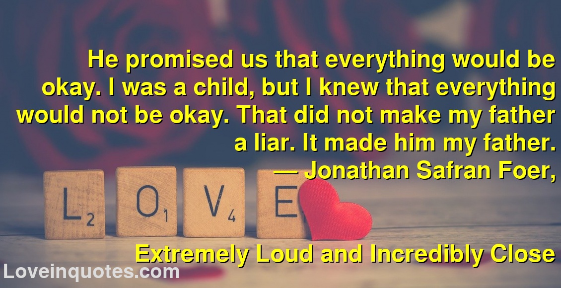 
He promised us that everything would be okay. I was a child, but I knew that everything would not be okay. That did not make my father a liar. It made him my father.
― Jonathan Safran Foer,
Extremely Loud and Incredibly Close