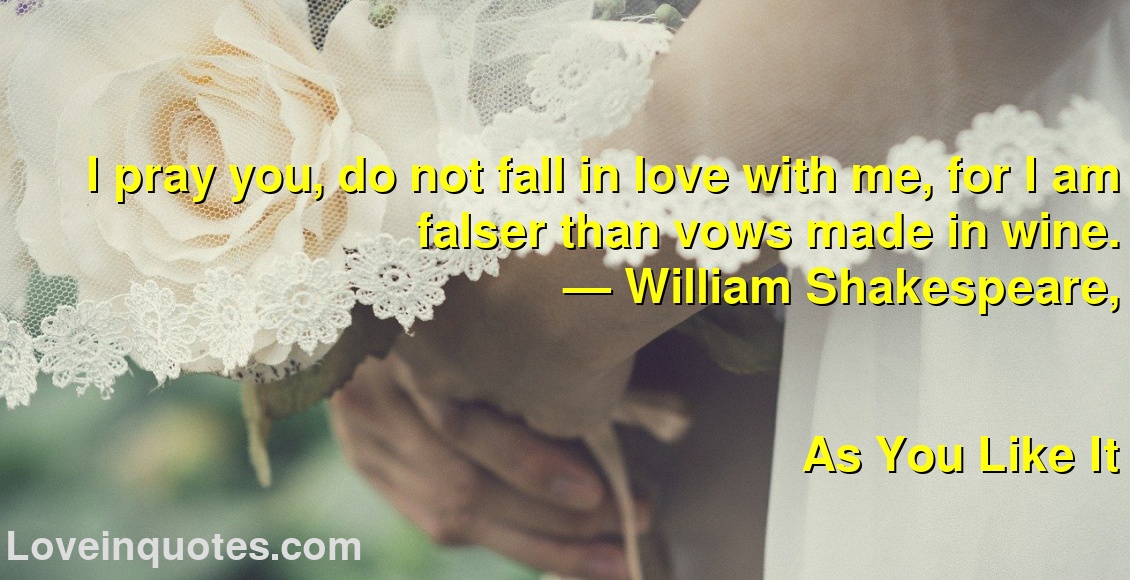 
I pray you, do not fall in love with me, for I am falser than vows made in wine.
― William Shakespeare,
As You Like It