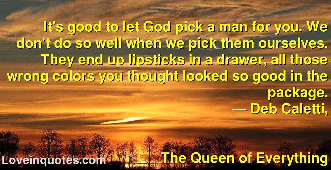
It's good to let God pick a man for you. We don't do so well when we pick them ourselves. They end up lipsticks in a drawer, all those wrong colors you thought looked so good in the package.
― Deb Caletti,
The Queen of Everything