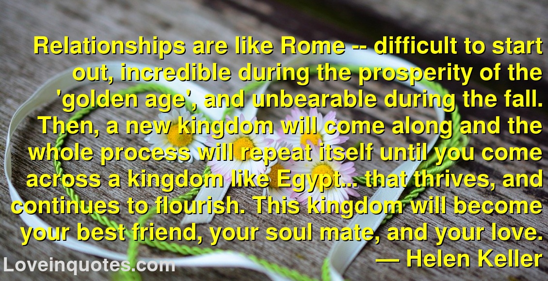
Relationships are like Rome -- difficult to start out, incredible during the prosperity of the 'golden age', and unbearable during the fall. Then, a new kingdom will come along and the whole process will repeat itself until you come across a kingdom like Egypt... that thrives, and continues to flourish. This kingdom will become your best friend, your soul mate, and your love.
― Helen Keller