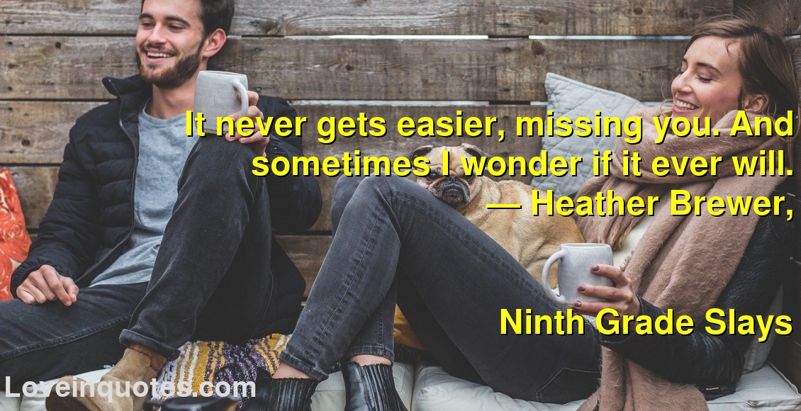 
It never gets easier, missing you. And sometimes I wonder if it ever will.
― Heather Brewer,
Ninth Grade Slays
