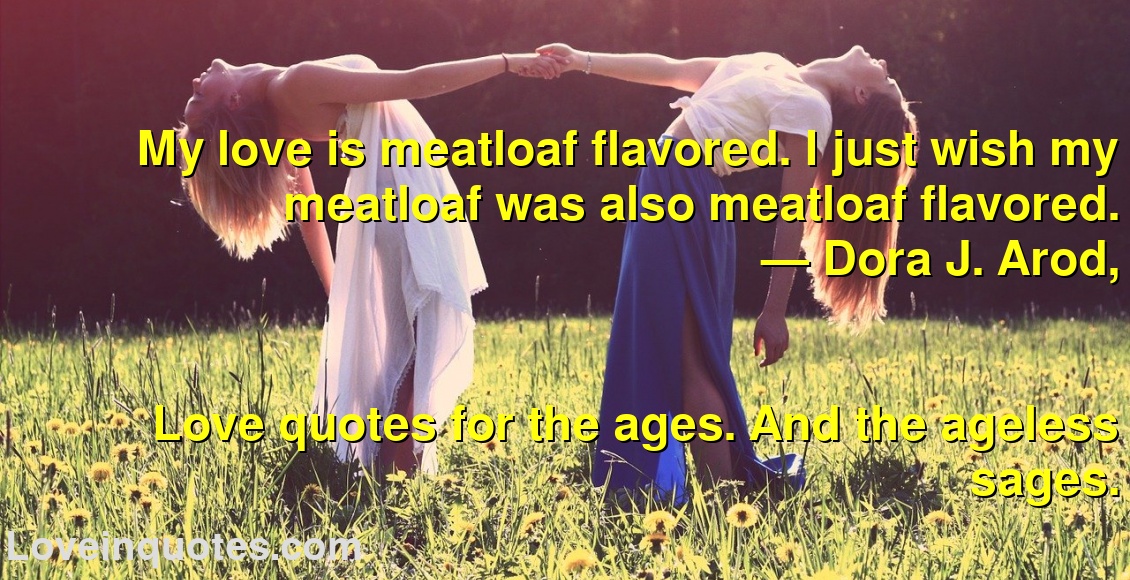 
My love is meatloaf flavored. I just wish my meatloaf was also meatloaf flavored.
― Dora J. Arod,
Love quotes for the ages. And the ageless sages.