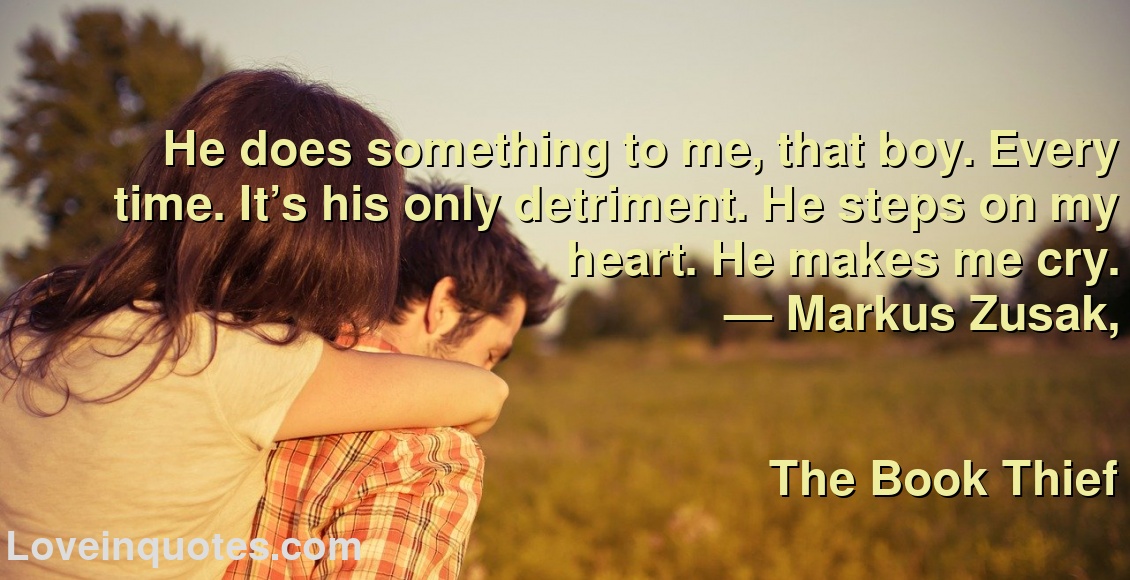 
He does something to me, that boy. Every time. It’s his only detriment. He steps on my heart. He makes me cry.
― Markus Zusak,
The Book Thief