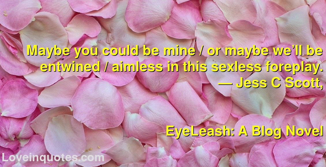
Maybe you could be mine / or maybe we’ll be entwined / aimless in this sexless foreplay.
― Jess C Scott,
EyeLeash: A Blog Novel