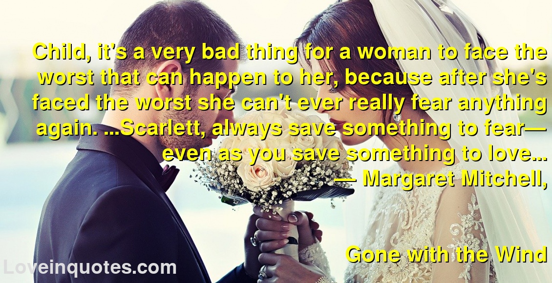 
Child, it's a very bad thing for a woman to face the worst that can happen to her, because after she's faced the worst she can't ever really fear anything again. ...Scarlett, always save something to fear— even as you save something to love...
― Margaret Mitchell,
Gone with the Wind