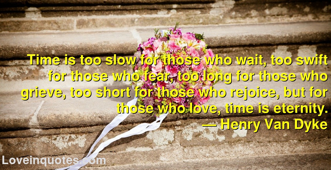 
Time is too slow for those who wait, too swift for those who fear, too long for those who grieve, too short for those who rejoice, but for those who love, time is eternity.
― Henry Van Dyke