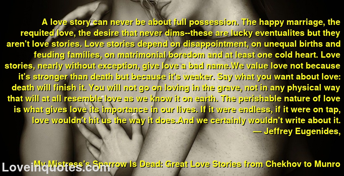 
A love story can never be about full possession. The happy marriage, the requited love, the desire that never dims--these are lucky eventualites but they aren't love stories. Love stories depend on disappointment, on unequal births and feuding families, on matrimonial boredom and at least one cold heart. Love stories, nearly without exception, give love a bad name.We value love not because it's stronger than death but because it's weaker. Say what you want about love: death will finish it. You will not go on loving in the grave, not in any physical way that will at all resemble love as we know it on earth. The perishable nature of love is what gives love its importance in our lives. If it were endless, if it were on tap, love wouldn't hit us the way it does.And we certainly wouldn't write about it.
― Jeffrey Eugenides,
My Mistress's Sparrow Is Dead: Great Love Stories from Chekhov to Munro