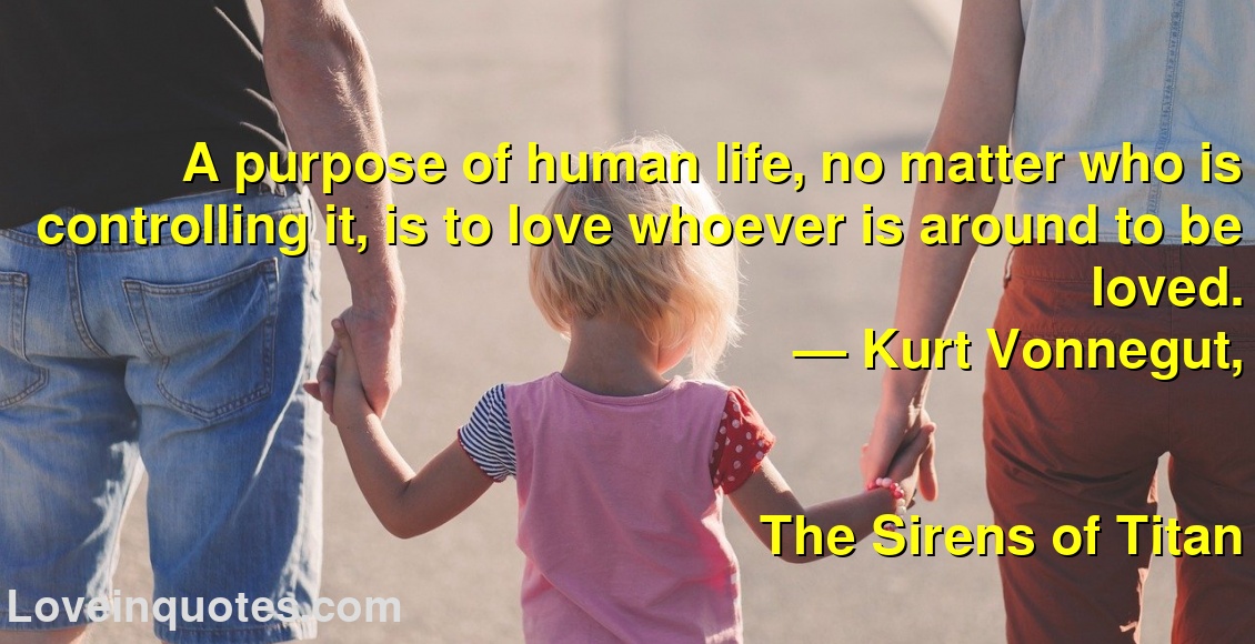 
A purpose of human life, no matter who is controlling it, is to love whoever is around to be loved.
― Kurt Vonnegut,
The Sirens of Titan