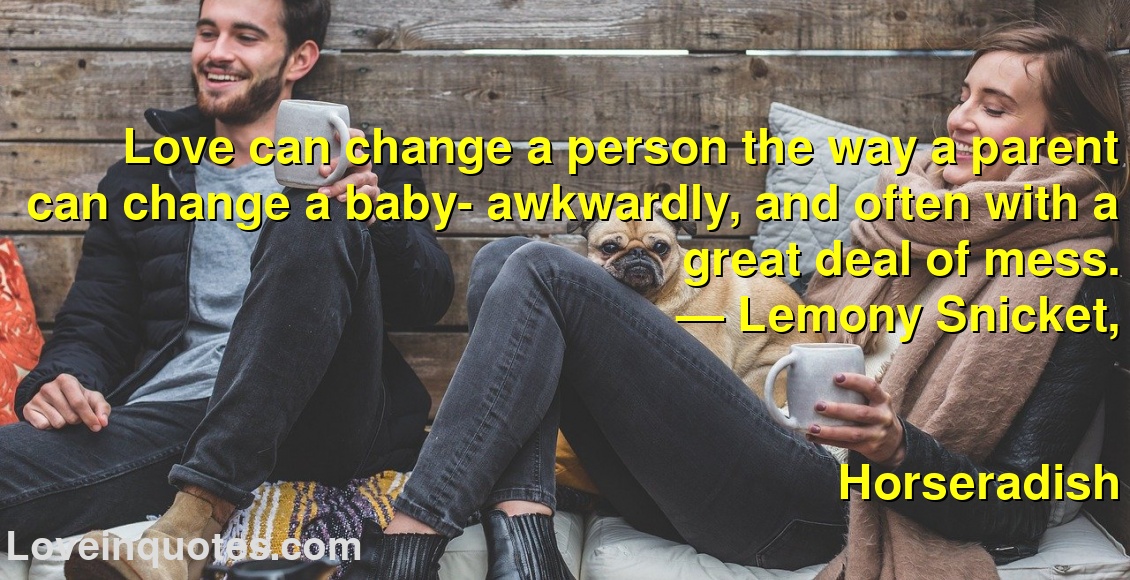 
Love can change a person the way a parent can change a baby- awkwardly, and often with a great deal of mess.
― Lemony Snicket,
Horseradish
